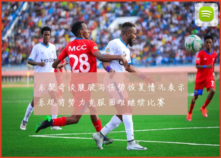 东契奇谈腹股沟伤势恢复情况表示乐观将努力克服困难继续比赛