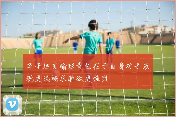 华子坦言输球责任在于自身对手表现更流畅求胜欲更强烈