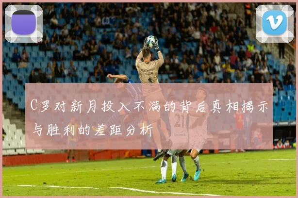 C罗对新月投入不满的背后真相揭示与胜利的差距分析