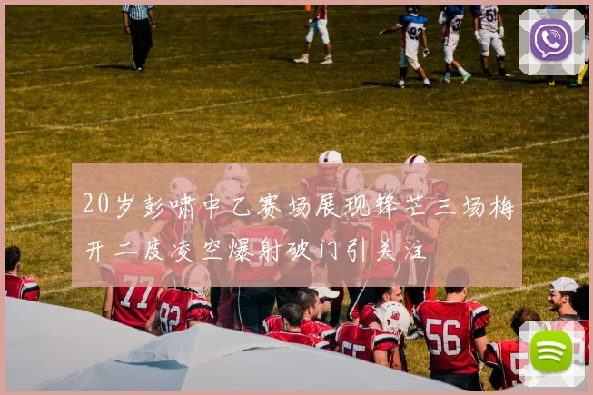 20岁彭啸中乙赛场展现锋芒三场梅开二度凌空爆射破门引关注