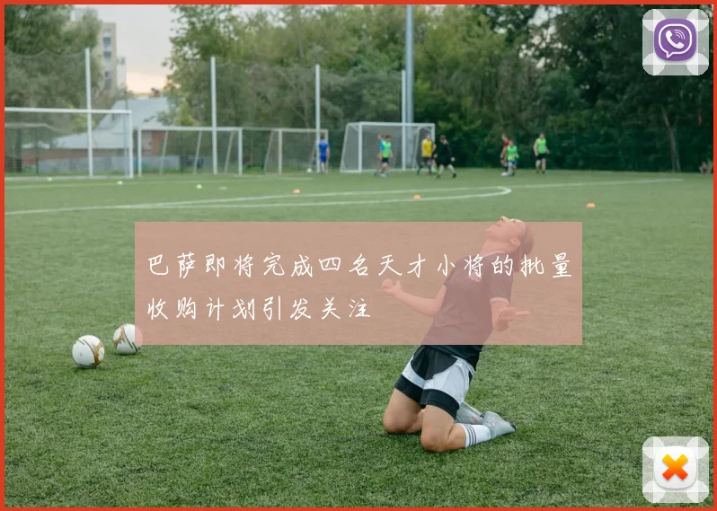 巴萨即将完成四名天才小将的批量收购计划引发关注