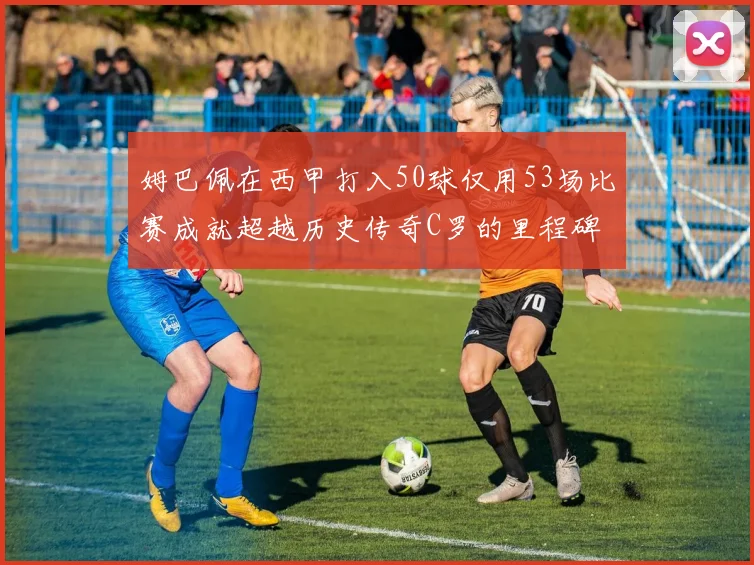 姆巴佩在西甲打入50球仅用53场比赛成就超越历史传奇C罗的里程碑