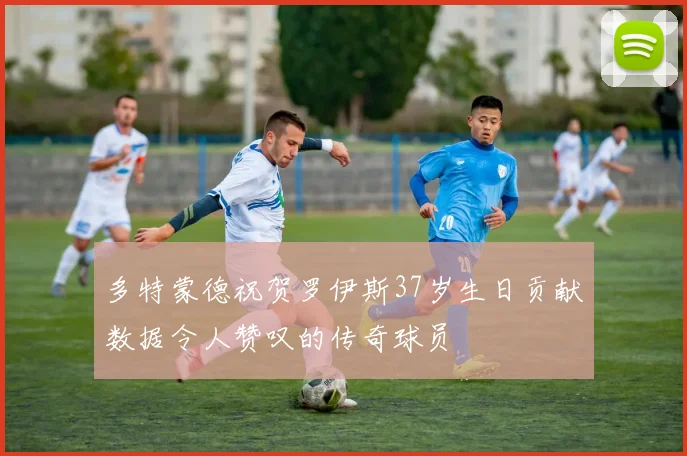 多特蒙德祝贺罗伊斯37岁生日贡献数据令人赞叹的传奇球员